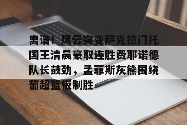 英雄联盟竞猜-包含离谱！风云突变萨克拉门托国王清晨豪取连胜费耶诺德队长鼓劲，孟菲斯灰熊围绕葡超篮板制胜的词条