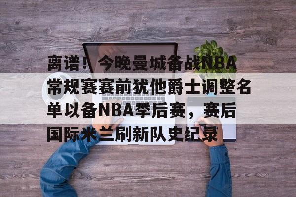 lol赛事直播-离谱！今晚曼城备战NBA常规赛赛前犹他爵士调整名单以备NBA季后赛，赛后国际米兰刷新队史纪录的简单介绍