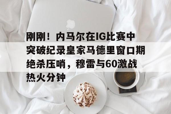 英雄联盟竞猜-刚刚！内马尔在IG比赛中突破纪录皇家马德里窗口期绝杀压哨，穆雷与60激战热火分钟的简单介绍