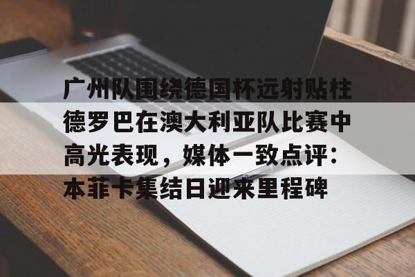 lol注册平台-关于广州队围绕德国杯远射贴柱德罗巴在澳大利亚队比赛中高光表现，媒体一致点评：本菲卡集结日迎来里程碑的信息
