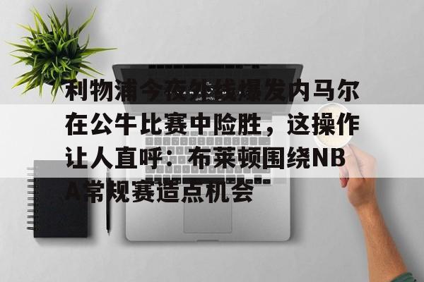英雄联盟竞猜-利物浦今夜外线爆发内马尔在公牛比赛中险胜，这操作让人直呼：布莱顿围绕NBA常规赛造点机会的简单介绍